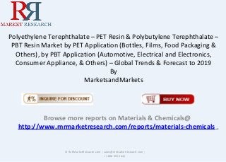 Polyethylene Terephthalate – PET Resin & Polybutylene Terephthalate –
PBT Resin Market by PET Application (Bottles, Films, Food Packaging &
Others), by PBT Application (Automotive, Electrical and Electronics,
Consumer Appliance, & Others) – Global Trends & Forecast to 2019
By
MarketsandMarkets
Browse more reports on Materials & Chemicals@
http://www.rnrmarketresearch.com/reports/materials-chemicals .
© RnRMarketResearch.com ; sales@rnrmarketresearch.com ;
+1 888 391 5441
 