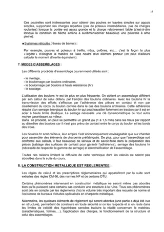 15
Ces poutrelles sont intéressantes pour obtenir des poutres en travées simples sur appuis
simples, supportant des charges réparties (pas de poteaux intermédiaires, pas de charges
roulantes) lorsque la portée est assez grande et la charge relativement faible (c’est-à-dire
lorsque la condition de flèche amène à surdimensionner beaucoup une poutrelle à âme
pleine).
Systèmes réticulés (réseau de barres) :
Par exemple, poutres et poteaux à treillis, mâts, pylônes, etc… c’est la façon la plus
« légère » d’éloigner la matière de l’axe neutre d’un élément porteur (on peut d’ailleurs
calculer le moment d’inertie équivalent).
7. MODES D’ASSEMBLAGES :
Les différents procédés d’assemblage couramment utilisés sont :
- le rivetage,
- le boulonnage par boulons ordinaires,
- le boulonnage par boulons à haute résistance (hr)
- le soudage.
L’utilisation des boulons hr est de plus en plus fréquente. On obtient un assemblage différent
par son calcul de celui obtenu par l’emploi des boulons ordinaires. Avec les boulons hr la
transmission des efforts s’effectue par l’adhérence des pièces en contact et non par
cisaillement du corps du boulon comme dans le cas des boulons ordinaires. Cette adhérence
résulte d’un serrage énergique du boulon hr qui peut travailler fortement en traction car il est en
acier à haute limite élastique. Le serrage nécessite une clé dynamométrique ou tout autre
moyen garantissant sa valeur.
Dans ce procédé, on peut se permettre un grand jeu (1 à 1,5 mm) dans les trous par rapport
au diamètre des boulons car il n’est pas prévu de contact entre le corps du boulon et les bords
des trous.
Les boulons hr sont coûteux, leur emploi n’est économiquement envisageable que sur chantier
pour assembler des éléments de charpente préfabriqués. De plus, pour que l’assemblage soit
conforme aux calculs, il faut beaucoup de sérieux et de savoir-faire dans la préparation des
pièces (sablage des surfaces de contact pour garantir l’adhérence), serrage des boulons hr
(nécessité de respecter la gamme de serrage) et étanchéification de l’assemblage.
Toutes ces raisons limitent la diffusion de cette technique dont les calculs ne seront pas
abordées dans la suite du cours.
8. LA CONSTRUCTION METALLIQUE EST REGLEMENTEE :
Les règles de calcul et les prescriptions réglementaires qui apparaîtront par la suite sont
extraites des règles CM 66, des normes NF et de certains DTU.
Certains phénomènes intervenant en construction métallique ne seront même pas abordés
bien qu’ils puissent dans certains cas conduire une structure à la ruine. Tous ces phénomènes
sont pris en compte par les règlements d’où le volume très important des recueils de norme et
l’existence de bureaux d’études spécialisés en charpente métallique.
Néanmoins, les quelques éléments de règlement qui seront abordés (une partie a déjà été vue
en structure), permettent de construire en toute sécurité si on les respecte et si on reste dans
les limites de validité des hypothèses sensées traduire la réalité concernant le matériau
(caractéristiques, formes,…), l’application des charges, le fonctionnement de la structure et
celui des assemblages.
 