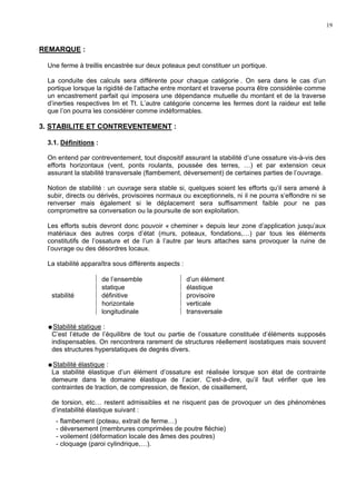 19
REMARQUE :
Une ferme à treillis encastrée sur deux poteaux peut constituer un portique.
La conduite des calculs sera différente pour chaque catégorie . On sera dans le cas d’un
portique lorsque la rigidité de l’attache entre montant et traverse pourra être considérée comme
un encastrement parfait qui imposera une dépendance mutuelle du montant et de la traverse
d’inerties respectives Im et Tt. L’autre catégorie concerne les fermes dont la raideur est telle
que l’on pourra les considérer comme indéformables.
3. STABILITE ET CONTREVENTEMENT :
3.1. Définitions :
On entend par contreventement, tout dispositif assurant la stabilité d’une ossature vis-à-vis des
efforts horizontaux (vent, ponts roulants, poussée des terres, …) et par extension ceux
assurant la stabilité transversale (flambement, déversement) de certaines parties de l’ouvrage.
Notion de stabilité : un ouvrage sera stable si, quelques soient les efforts qu’il sera amené à
subir, directs ou dérivés, provisoires normaux ou exceptionnels, ni il ne pourra s’effondre ni se
renverser mais également si le déplacement sera suffisamment faible pour ne pas
compromettre sa conversation ou la poursuite de son exploitation.
Les efforts subis devront donc pouvoir « cheminer » depuis leur zone d’application jusqu’aux
matériaux des autres corps d’état (murs, poteaux, fondations,…) par tous les éléments
constitutifs de l’ossature et de l’un à l’autre par leurs attaches sans provoquer la ruine de
l’ouvrage ou des désordres locaux.
La stabilité apparaîtra sous différents aspects :
 de l’ensemble  d’un élément
 statique  élastique
stabilité  définitive  provisoire
 horizontale  verticale
 longitudinale  transversale
Stabilité statique :
C’est l’étude de l’équilibre de tout ou partie de l’ossature constituée d’éléments supposés
indispensables. On rencontrera rarement de structures réellement isostatiques mais souvent
des structures hyperstatiques de degrés divers.
Stabilité élastique :
La stabilité élastique d’un élément d’ossature est réalisée lorsque son état de contrainte
demeure dans le domaine élastique de l’acier. C’est-à-dire, qu’il faut vérifier que les
contraintes de traction, de compression, de flexion, de cisaillement,
de torsion, etc… restent admissibles et ne risquent pas de provoquer un des phénomènes
d’instabilité élastique suivant :
- flambement (poteau, extrait de ferme…)
- déversement (membrures comprimées de poutre fléchie)
- voilement (déformation locale des âmes des poutres)
- cloquage (paroi cylindrique,…).
 