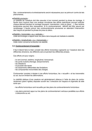 20
Des contreventements et entretoisements seront nécessaires pour se prémunir contre de tels
phénomènes.
Stabilité provisoire :
La stabilité de l’ossature doit être assurée à tout moment pendant la phase de montage. Il
faudra donc toujours faire une analyse minutieuse des efforts spécifiques pouvant solliciter
chaque élément pendant le montage (transport, manutention, mise en place,…). Des renforts
temporaires peuvent être nécessaires. Si le contreventement définitif doit être assuré par
remplissage, il faudra prévoir des contreventements provisoires en attendant l’intervention
des maçons et pendant la phrase de prise du béton.
Stabilité « horizontale » ou « verticale » :
Cette terminologie a rapport avec les plans dans lesquels est réalisée la stabilité.
Stabilité « longitudinale » ou « transversale » :
Cette notion concerne la direction de stabilité.
3.2. Contreventement d’ensemble :
Il faut d’abord faire le bilan complet des efforts horizontaux agissants sur l’ossature dans les
différentes directions, les différents sens et pendant les différentes phases.
Ces efforts ont pour origine :
- le vent (normal, extrême, longitudinal, transversal)
- les ponts roulants (freinage, tamponnement)
- les dilatations
- la poussée des terres
- les tassements différentiels des fondations
- les composantes horizontales des charges.
Contreventer consiste à résister à ces efforts horizontaux, les « recueillir » et les transmettre
au sol, tout en limitant les déformations.
La stabilité statique d’une ossature est généralement obtenue à l’aide de plans de contre-
ventement (plans rigides) disposés suivant les 3 directions de l’espace et organisés de telle
sorte que :
- les efforts horizontaux sont recueillis par des plans de contreventements horizontaux
- ces plans prennent appui sur les plans de contreventement verticaux parallèles aux efforts
à descendre au sol.
 
