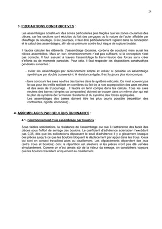28
3. PRECAUTIONS CONSTRUCTIVES :
Les assemblages constituent des zones particulières plus fragiles que les zones courantes des
pièces, car les sections sont réduites du fait des perçages ou la nature de l’acier affaiblie par
chauffage du soudage. C’est pourquoi, il faut être particulièrement vigilant dans la conception
et le calcul des assemblages, afin de se prémunir contre tout risque de rupture brutale.
Il faudra calculer les éléments d’assemblage (boulons, cordons de soudure) mais aussi les
pièces assemblées. Mais un bon dimensionnement n’est pas suffisant, si la conception n’est
pas correcte. Il faut assurer à travers l’assemblage la transmission des forces sans créer
d’efforts ou de moments parasites. Pour cela, il faut respecter les dispositions constructives
générales suivantes :
- éviter les assemblages par recouvrement simple et utiliser si possible un assemblage
symétrique par double couvre-joint. A résistance égale, il est toujours plus économique.
- faire concourir les axes neutres des barres dans le système réticulés. Ce n’est souvent pas
le cas pour les treillis réalisés en cornières du fait de la non superposition des axes neutres
et des axes de trusquinage . Il faudra en tenir compte dans les calculs. Tous les axes
neutres des barres (simples ou composées) doivent se trouver dans un même plan qui est
le plan de symétrie de l’armature résistante et du système des forces appliquées.
Les assemblages des barres doivent être les plus courts possible (répartition des
contraintes, rigidité, économie) .
4. ASSEMBLAGES PAR BOULONS ORDINAIRES :
4.1. Fonctionnement d’un assemblage par boulons :
Sous faibles sollicitations, la résistance de l’assemblage est due à l’adhérence des faces des
pièces sous f’effort de serrage des boulons. Le coefficient d’adhérence acier/acier n’excédant
pas 0,35, dès que les sollicitations dépassent le seuil d’adhérence il y a glissement brusque
des pièces jusqu’à ce que les boulons bloquent le déplacement par appui dans les trous. Ceux
qui sont en contact travaillent alors au cisaillement. Les déplacements dépendent des jeux
(entre trous et boulons) dont la répartition est aléatoire si les pièces n’ont pas été usinées
simultanément. Comme on n’est jamais sûr de la valeur du serrage, on considérera toujours
que les boulons travaillent uniquement au cisaillement.
 