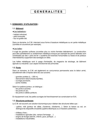 3
G E N E R A L I T E S
1. DOMAINES D’UTILISATION :
1.1. Bâtiment
Les habitations :
- habitat individuel,
- petit immeuble,
- tour et gratte-ciel.
Dans ce domaine, la C.M. intervient sous forme d’ossature métalliques ou en partie métallique
(combles et couverture par exemple).
Les halles :
Il s’agit de grandes surfaces couvertes plus ou moins fermées latéralement. La construction
peut être partiellement ou entièrement métallique lorsque par exemple les parois latérales sont
constituées par des « pans de fer » (système de traverses horizontales ou lisses et de poteaux
intermédiaires) supportant des bardages en tôles.
Les halles métalliques sont à usage d’entrepôts, de magasins de stockage, de bâtiment
agricole ou industriel. Leur aspect fonctionnel est primordial.
1.2. Ponts
Dans ce domaine, la C.M. est également en concurrence permanente avec le béton armé,
actuellement elle s’impose dans les cas suivants :
- grandes portées (L > 200 m),
- élancement réduit (hauteur/portée),
- ouvrage provisoire,
- ponts mobiles.
Selon le système porteur, on distingue :
- les ponts à poutres
- les ponts en arc,
- les ponts à câbles porteurs.
En équipement rural, les petits ouvrages de franchissement se construisent en B.A.
1.3. Structures porteuses
La C.M. est souvent une solution économique pour réaliser des structures telles que :
- pylône, mât (porteur de câble, d’antenne, d’éolienne…). Selon la liaison au sol, on
distingue les dispositifs encastrés (pylône électrique) ou à haubans (antennes) ;
- château d’eau ;
- installations agricoles (silo, rampe d’arrosage …)
- engins de levage (derrick, chèvre, grue, portique…)
- installations industrielles.
 