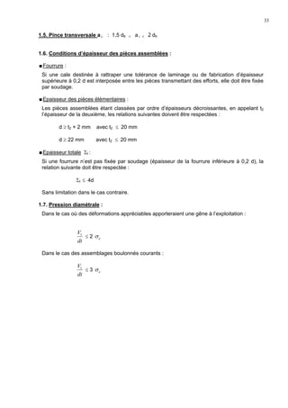 33
1.5. Pince transversale a⊥ : 1,5 dtr ≤ a⊥ ≤ 2 dtr
1.6. Conditions d’épaisseur des pièces assemblées :
Fourrure :
Si une cale destinée à rattraper une tolérance de laminage ou de fabrication d’épaisseur
supérieure à 0,2 d est interposée entre les pièces transmettant des efforts, elle doit être fixée
par soudage.
Epaisseur des pièces élémentaires :
Les pièces assemblées étant classées par ordre d’épaisseurs décroissantes, en appelant t2
l’épaisseur de la deuxième, les relations suivantes doivent être respectées :
d ≥ t2 + 2 mm avec t2 ≤ 20 mm
d ≥ 22 mm avec t2 ≤ 20 mm
Epaisseur totale Σt :
Si une fourrure n’est pas fixée par soudage (épaisseur de la fourrure inférieure à 0,2 d), la
relation suivante doit être respectée :
Σt ≤ 4d
Sans limitation dans le cas contraire.
1.7. Pression diamétrale :
Dans le cas où des déformations appréciables apporteraient une gêne à l’exploitation :
dt
V1
≤ 2 eσ
Dans le cas des assemblages boulonnés courants :
dt
V1
≤ 3 eσ
 