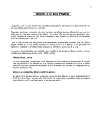 36
ASSEMBLAGE DES PANNES
Les pannes, qui ont pour fonction de supporter la couverture, sont disposées parallèlement à la
ligne de faîtage, dans le plan des versants.
Disposées à extraxes constants, elles sont jumelées au faîtage (pannes faîtières) et peuvent être
renforcées en rive pour reprendre des efforts horizontaux dûs au vent (pannes sablières). Leur
portée correspond à l’entraxe des fermes (travée) et leur extraxe est déterminé par la portée
possible des bacs de couverture.
Dans la majorité des cas, les pannes sont constituées de poutrelles laminées IPE, leur poids
moyen ramené au m2 de toiture oscillant aux alentours de 5 à 7 daN/m2. Elles peuvent être
également réalisées en profilés minces (tôles pliées à froid), en section de Z, U ou Σ .
Les pannes sont calculées pour satisfaire aux conditions de résistance (flexion déviée), et aux
conditions de déformation (flèche maxi < 1/200 portée).
Liaison panne / panne :
Le raccordement de deux pannes entre appuis est rarement réalisé par boulonnage. Si c’est le
cas, la continuité n’est assurée qu’à la condition d’utiliser des éclisses de module d’inertie
voisin de celui des pannes et d’assembler le joint au moins trois boulons sur chaque panne (2
boulons ajustés ou HR).
Liaisons s’opposant au déversement des pannes :
La faible inertie transversale des profils des pannes conduit, dès que la pente des toits atteint 8
à 10 %, à leur flexion transversale. Pour limiter ce phénomène, on préfère créer des appuis
intermédiaires plutôt que d’augmenter la section des profils.
 
