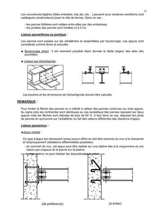 38
Les couvertures légères (tôles ondulées, bac alu, etc…) peuvent sous certaines conditions (voir
catalogues constructeurs) jouer le rôle de liernes. Dans ce cas :
- les pannes faîtières sont reliées entre elles par des entretoises
- les portées des pannes sont limitées (4 à 5 m).
Liaison panne/ferme ou portique :
Les pannes sont posées sur les arbalétriers et assemblées par boulonnage. Les appuis sont
considérés comme libres et articulés.
Boulonnage direct : il est rarement possible étant donnée la faible largeur des ailes des
poutrelles.
Liaison par échantignole :
Les boulons et les dimensions de l’échantignole doivent être calculés.
REMARQUE :
Pour limiter la flèche des pannes on a intérêt à utiliser des pannes continues sur trois appuis.
Au signe près les contraintes sont identiques au cas isostatique des pannes reposant sur deux
appuis mais les flèches sont réduites de plus de 60 %. Il faut dans ce cas, disposer les joints
de pannes en quinconce sur l’arbalétrier du fait des valeurs différentes des réactions d’appui.
Liaison panne/mur :
Appui mobile :
Ce type d’appui est nécessaire lorsqu’aucun effort ne doit être transmis du mur à la charpente
et réciproquement (dilatations différentielles possibles).
- en sommet de mur, cet appui peut être réalisé sur une platine liée à la maçonnerie et une
liaison par crapaud de la panne sur la platine.
- contre un mur on peut réaliser les dispositions suivantes :
(de preference) (à éviter)
 