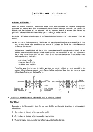 40
ASSEMBLAGE DES FERMES
Liaisons « internes » :
Dans les fermes réticulées, les liaisons entre barres sont réalisées par soudure, quelquefois
par rivets ou boulons HR, mais pratiquement jamais par boulonnage ordinaire. Par contre, par
commodité de transport ou de montage, on est souvent amené à réaliser des fermes en
plusieurs parties qui seront assemblées par boulonnage sur le chantier.
Avant de calculer les assemblages, il est nécessaire de dimensionner correctement toutes les
barres.
Les longueurs de flambements des barres qui conditionnent le dimensionnement de la plus
grande part d’entre elles se déterminent d’après la distance sur épure des points fixes dans
le plan de flambement.
Dans le plan des versants, les points fixes des arbalétriers sont ceux qui sont reliés par les
pannes aux nœuds des poutres de contreventement (fig. a) et dans le plan des entraits on
prend pour points fixes ceux qui sont reliés à ces mêmes nœuds par l’intermédiaire des
contreventements verticaux :
- pannes en treillis
- croix de Saint-André
- bracons sous pannes.
Toutefois, pour les fermes de faibles portées en nombre réduit, on peut considérer les
pannes intermédiaires comme points fixes si elles sont attachées dans les pignons à des
éléments suffisamment rigides (fig. b).
Longueur de flambement des arbalétriers dans le plan des versants
RAPPEL :
Longueurs de flambement dans le cas des treillis symétriques soumises à compression
constante :
If = 0,810 dans le plan de la ferme pour les treillis
If = 0,910 dans le plan de la ferme pour les membrures
If = 10 dans le plan perpendiculaire à la ferme pour toutes les barres.
U Feuillure
de pignon
ba
Croisement des
diagonales non
fixées à la panne l l
Panne fixées au
croisement des
diagonales
Ferme
Ferme
l
Ferme
 