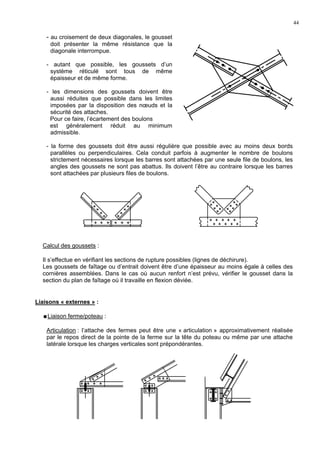 44
- au croisement de deux diagonales, le gousset
doit présenter la même résistance que la
diagonale interrompue.
- autant que possible, les goussets d’un
système réticulé sont tous de même
épaisseur et de même forme.
- les dimensions des goussets doivent être
aussi réduites que possible dans les limites
imposées par la disposition des nœuds et la
sécurité des attaches.
Pour ce faire, l’écartement des boulons
est généralement réduit au minimum
admissible.
- la forme des goussets doit être aussi régulière que possible avec au moins deux bords
parallèles ou perpendiculaires. Cela conduit parfois à augmenter le nombre de boulons
strictement nécessaires lorsque les barres sont attachées par une seule file de boulons, les
angles des goussets ne sont pas abattus. Ils doivent l’être au contraire lorsque les barres
sont attachées par plusieurs files de boulons.
Calcul des goussets :
Il s’effectue en vérifiant les sections de rupture possibles (lignes de déchirure).
Les goussets de faîtage ou d’entrait doivent être d’une épaisseur au moins égale à celles des
cornières assemblées. Dans le cas où aucun renfort n’est prévu, vérifier le gousset dans la
section du plan de faîtage où il travaille en flexion déviée.
Liaisons « externes » :
Liaison ferme/poteau :
Articulation : l’attache des fermes peut être une « articulation » approximativement réalisée
par le repos direct de la pointe de la ferme sur la tête du poteau ou même par une attache
latérale lorsque les charges verticales sont prépondérantes.
 