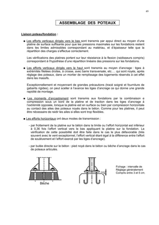 49
ASSEMBLAGE DES POTEAUX
Liaison poteau/fondation :
Les efforts verticaux dirigés vers le bas sont transmis par appui direct au moyen d’une
platine de surface suffisante pour que les pressions maximales sur les fondations restent
dans les limites admissibles correspondant au matériau, et d’épaisseur telle que la
répartition des charges s’effectue correctement.
Les vérifications des platines portent sur leur résistance à la flexion (raidisseurs compris)
correspondant à l’hypothèse d’une répartition linéaire des pressions sur les fondations.
Les efforts verticaux dirigés vers le haut sont transmis au moyen d’ancrage : tiges à
extrémités filetées droites, à crosse, avec barre transversale, etc…. qui sont noyés, après
réglage des poteaux, dans un mortier de remplissage des logements réservés à cet effet
dans les massifs.
Exceptionnellement et moyennant de grandes précautions (tracé soigné et fourniture de
gabarits rigides), on peut sceller à l’avance les tiges d’ancrage ce qui donne une grande
rapidité de montage.
Les moments d’encastrement sont transmis aux fondations par la combinaison e
compression sous un bord de la platine et de traction dans les tiges d’ancrage à
l’extrémité opposée, lorsque la platine est en surface ou bien par compression horizontale
au contact des ailes des poteaux noyés dans le béton. Comme pour les platines, il peut
être nécessaire de raidir les ailes si elles sont trop flexibles.
Les efforts horizontaux ont deux modes de transmission :
- par frottement de la platine sur le béton dans la limite ou l’effort horizontal est inférieur
à 0,36 fois l’effort vertical vers le bas appliquant la platine sur la fondation. La
vérification de cette possibilité doit être faite dans le cas le plus défavorable (très
souvent avec le vent exceptionnel, l’effort vertical étant égal à la différence entre l’effort
de soulèvement et l’effort exercé par les tiges d’ancrage).
- par butée directe sur le béton : pied noyé dans le béton ou bêche d’ancrage dans le cas
de poteaux articulés.
Fichage : intervalle de
Réglage généralement
Compris entre 3 et 5 cm.
Bêche
 