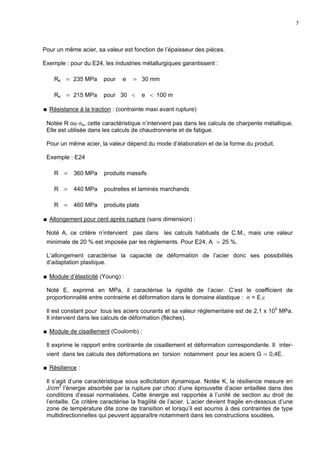 5
Pour un même acier, sa valeur est fonction de l’épaisseur des pièces.
Exemple : pour du E24, les industries métallurgiques garantissent :
Re ≃ 235 MPa pour e ≃ 30 mm
Re ≃ 215 MPa pour 30 < e < 100 m
Résistance à la traction : (contrainte maxi avant rupture)
Notée R ou σe, cette caractéristique n’intervient pas dans les calculs de charpente métallique.
Elle est utilisée dans les calculs de chaudronnerie et de fatigue.
Pour un même acier, la valeur dépend du mode d’élaboration et de la forme du produit.
Exemple : E24
R ≃ 360 MPa produits massifs
R ≃ 440 MPa poutrelles et laminés marchands
R ≃ 460 MPa produits plats
Allongement pour cent après rupture (sans dimension) :
Noté A, ce critère n’intervient pas dans les calculs habituels de C.M., mais une valeur
minimale de 20 % est imposée par les règlements. Pour E24, A ≃ 25 %.
L’allongement caractérise la capacité de déformation de l’acier donc ses possibilités
d’adaptation plastique.
Module d’élasticité (Young) :
Noté E, exprimé en MPa, il caractérise la rigidité de l’acier. C’est le coefficient de
proportionnalité entre contrainte et déformation dans le domaine élastique : σ = E.ε
Il est constant pour tous les aciers courants et sa valeur réglementaire est de 2,1 x 105
MPa.
Il intervient dans les calculs de déformation (flèches).
Module de cisaillement (Coulomb) :
Il exprime le rapport entre contrainte de cisaillement et déformation correspondante. Il inter-
vient dans les calculs des déformations en torsion notamment pour les aciers G ≃ 0,4E.
Résilience :
Il s’agit d’une caractéristique sous sollicitation dynamique. Notée K, la résilience mesure en
J/cm2
l’énergie absorbée par la rupture par choc d’une éprouvette d’acier entaillée dans des
conditions d’essai normalisées. Cette énergie est rapportée à l’unité de section au droit de
l’entaille. Ce critère caractérise la fragilité de l’acier. L’acier devient fragile en-dessous d’une
zone de température dite zone de transition et lorsqu’il est soumis à des contraintes de type
multidirectionnelles qui peuvent apparaître notamment dans les constructions soudées.
 