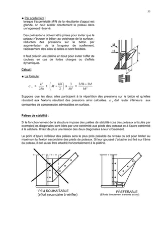 53
Par scellement :
lorsque l’excentricité M/N de la résultante d’appui est
grande, on peut sceller directement le poteau dans
un logement réservé.
Des précautions doivent être prises pour éviter que le
poteau n’écrase le béton au voisinage de la surface :
réduction des pressions sur le béton par
augmentation de la longueur de scellement,
raidissement des ailes si celles-ci sont flexibles.
Il faut prévoir une platine en bout pour éviter l’effet de
couteau en cas de fortes charges ou d’effets
dynamiques.
Calcul :
La formule :
bσ =
bh
H
2
+ 





+
2
Hh
M x 2
3
bh
= 2
32
bh
MHh +
Suppose que les deux ailes participent à la répartition des pressions sur le béton et qu’elles
résistent aux flexions résultant des pressions ainsi calculées. bσ doit rester inférieure aux
contraintes de compression admissibles en surface.
Palées de stabilité :
Si le fonctionnement de la structure impose des palées de stabilité (cas des poteaux articulés par
exemple) les diagonales sont liées par une extrémité aux pieds des poteaux et à l’autre extrémité
à la sablière. Il faut de plus une liaison des deux diagonales à leur croisement.
Le point d’épure inférieur des palées sera le plus près possible du niveau du sol pour limiter au
maximum la flexion secondaire des pieds de poteaux. Si leur gousset d’attache est fixé sur l’âme
du poteau, il doit aussi être attaché horizontalement à la platine.
(Efforts directement transmis au sol)
M
H
h
b
PEU SOUHAITABLE
(effort secondaire à vérifier)
PREFERABLE
 