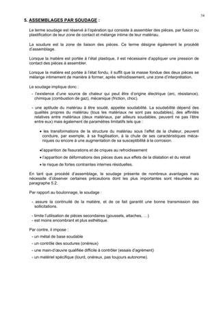 54
5. ASSEMBLAGES PAR SOUDAGE :
Le terme soudage est réservé à l’opération qui consiste à assembler des pièces, par fusion ou
plastification de leur zone de contact et mélange intime de leur matériau.
La soudure est la zone de liaison des pièces. Ce terme désigne également le procédé
d’assemblage.
Lorsque la matière est portée à l’état plastique, il est nécessaire d’appliquer une pression de
contact des pièces à assembler.
Lorsque la matière est portée à l’état fondu, il suffit que la masse fondue des deux pièces se
mélange intimement de manière à former, après refroidissement, une zone d’interprétation.
Le soudage implique donc :
- l’existence d’une source de chaleur qui peut être d’origine électrique (arc, résistance),
chimique (combustion de gaz), mécanique (friction, choc).
- une aptitude du matériau à être soudé, appelée soudabilité. La soudabilité dépend des
qualités propres du matériau (tous les matériaux ne sont pas soudables), des affinités
relatives entre matériaux (deux matériaux, par ailleurs soudables, peuvent ne pas l’être
entre eux) mais également de paramètres limitatifs tels que :
• les transformations de la structure du matériau sous l’effet de la chaleur, peuvent
conduire, par exemple, à sa fragilisation, à la chute de ses caractéristiques méca-
niques ou encore à une augmentation de sa susceptibilité à la corrosion.
•l’apparition de fissurations et de criques au refroidissement
• l’apparition de déformations des pièces dues aux effets de la dilatation et du retrait
• le risque de fortes contraintes internes résiduelles.
En tant que procédé d’assemblage, le soudage présente de nombreux avantages mais
nécessite d’observer certaines précautions dont les plus importantes sont résumées au
paragraphe 5.2.
Par rapport au boulonnage, le soudage :
- assure la continuité de la matière, et de ce fait garantit une bonne transmission des
sollicitations.
- limite l’utilisation de pièces secondaires (goussets, attaches, …)
- est moins encombrant et plus esthétique.
Par contre, il impose :
- un métal de base soudable
- un contrôle des soudures (onéreux)
- une main-d’œuvre qualifiée difficile à contrôler (essais d’agrément)
- un matériel spécifique (lourd, onéreux, pas toujours autonome).
 
