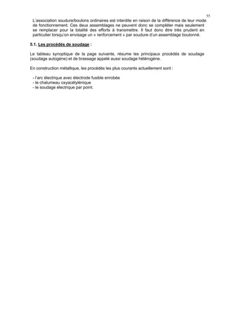 55
L’association soudure/boulons ordinaires est interdite en raison de la différence de leur mode
de fonctionnement. Ces deux assemblages ne peuvent donc se compléter mais seulement
se remplacer pour la totalité des efforts à transmettre. Il faut donc être très prudent en
particulier lorsqu’on envisage un « renforcement » par soudure d’un assemblage boulonné.
5.1. Les procédés de soudage :
Le tableau synoptique de la page suivante, résume les principaux procédés de soudage
(soudage autogène) et de brassage appelé aussi soudage hétérogène.
En construction métallique, les procédés les plus courants actuellement sont :
- l’arc électrique avec électrode fusible enrobée
- le chalumeau oxyacétylénique
- le soudage électrique par point.
 