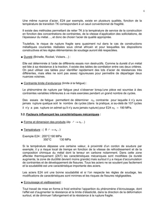 6
Une même nuance d’acier, E24 par exemple, existe en plusieurs qualités, fonction de la
température de transition TK correspondant à un seuil conventionnel de fragilité.
Il existe des méthodes permettant de relier TK à la température de service de la construction
en fonction des concentrations de contraintes, de la vitesse d’application des sollicitations, de
l’épaisseur du métal…, et donc de choisir l’acier de qualité appropriée.
Toutefois, le risque de rupture fragile sera quasiment nul dans le cas de constructions
métalliques courantes réalisées sous climat africain et pour lesquelles les dispositions
constructives et les règles élémentaires de soudage auront été respectées.
Dureté (Brinelle, Rockel, Vickers…) :
Elle est déterminée à l’aide de différents essais non destructifs. Comme la dureté d’un métal
est liée à sa résistance à la traction, il existe des tables de corrélation entre ces deux critères.
On peut utiliser ces tables pour identifier rapidement des lots d’acier de résistances très
différentes, mais elles ne sont pas assez rigoureuses pour permettre de départager deux
nuances voisines.
Contrainte limite d’endurance (limite à la fatigue) :
Le phénomène de rupture par fatigue peut s’observer lorsqu’une pièce est soumise à des
contraintes variables inférieures à σe mais exercées pendant un grand nombre de cycles.
Des essais de fatigue permettent de déterminer σD, contrainte pour laquelle il n’y aura
jamais rupture quelque soit le nombre de cycles (dans la pratique, si au-delà de 107 cycles
il n’y a pas rupture on admet qu’il n’y aura jamais rupture) pour E24 σD ≃ 190 MPa.
3.2. Facteurs influençant les caractéristiques mécaniques :
Forme et dimension des produits (ép ↗ → σe ↘ )
Température : ( θ ↗ → σe ↘ )
Exemple E24 : 200°C190 MPa
350°C 130 MPa
Si la température dépasse une certaine valeur, à proximité d’un cordon de soudure par
exemple, il y a risque local de trempe en fonction de la vitesse de refroidissement et de la
composition chimique du métal dont la teneur en carbone notamment. Dans cette zone
affectée thermiquement (ZAT) les caractéristiques mécaniques sont modifiées (la dureté
augmente, la zone de ductilité devient moins grande) mais surtout il y a risque d’accumulation
de contraintes et de développement de fissures. Tous les aciers ne se soudent pas facilement
et la soudabilité est une caractéristique importante des aciers.
Les aciers E24 ont une bonne soudabilité et si l’on respecte les règles de soudage, les
modifications de caractéristiques sont minimes et les risques de fissures négligeables.
Ecrouissage et vieillissement :
Tout travail de mise en forme à froid entraîne l’apparition du phénomène d’écrouissage, dont
l’effet est d’augmenter la résistance et la limite d’élasticité, dans la direction de la déformation
surtout, et de diminuer l’allongement et la résistance à la rupture fragile.
 