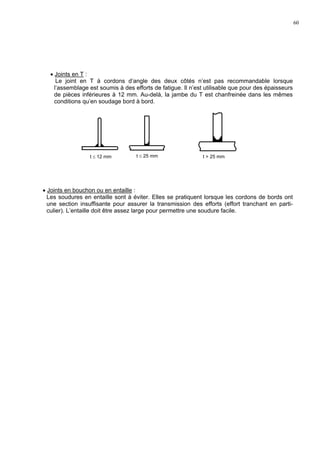 60
• Joints en T :
Le joint en T à cordons d’angle des deux côtés n’est pas recommandable lorsque
l’assemblage est soumis à des efforts de fatigue. Il n’est utilisable que pour des épaisseurs
de pièces inférieures à 12 mm. Au-delà, la jambe du T est chanfreinée dans les mêmes
conditions qu’en soudage bord à bord.
• Joints en bouchon ou en entaille :
Les soudures en entaille sont à éviter. Elles se pratiquent lorsque les cordons de bords ont
une section insuffisante pour assurer la transmission des efforts (effort tranchant en parti-
culier). L’entaille doit être assez large pour permettre une soudure facile.
t ≤ 25 mm t > 25 mmt ≤ 12 mm
 