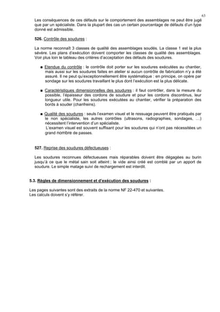 63
Les conséquences de ces défauts sur le comportement des assemblages ne peut être jugé
que par un spécialiste. Dans la plupart des cas un certain pourcentage de défauts d’un type
donné est admissible.
526. Contrôle des soudures :
La norme reconnaît 3 classes de qualité des assemblages soudés. La classe 1 est la plus
sévère. Les plans d’exécution doivent comporter les classes de qualité des assemblages.
Voir plus loin le tableau des critères d’acceptation des défauts des soudures.
Etendue du contrôle : le contrôle doit porter sur les soudures exécutées au chantier,
mais aussi sur les soudures faites en atelier si aucun contrôle de fabrication n’y a été
assuré. Il ne peut qu’exceptionnellement être systématique : en principe, on opère par
sondage sur les soudures travaillant le plus dont l’exécution est la plus délicate.
Caractéristiques dimensionnelles des soudures : il faut contrôler, dans la mesure du
possible, l’épaisseur des cordons de soudure et pour les cordons discontinus, leur
longueur utile. Pour les soudures exécutées au chantier, vérifier la préparation des
bords à souder (chanfreins).
Qualité des soudures : seuls l’examen visuel et le ressuage peuvent être pratiqués par
le non spécialiste, les autres contrôles (ultrasons, radiographies, sondages, …)
nécessitent l’intervention d’un spécialiste.
L’examen visuel est souvent suffisant pour les soudures qui n’ont pas nécessitées un
grand nombre de passes.
527. Reprise des soudures défectueuses :
Les soudures reconnues défectueuses mais réparables doivent être dégagées au burin
jusqu’à ce que le métal sain soit atteint ; le vide ainsi créé est comblé par un apport de
soudure. Le simple matage suivi de rechargement est interdit.
5.3. Règles de dimensionnement et d’exécution des soudures :
Les pages suivantes sont des extraits de la norme NF 22-470 et suivantes.
Les calculs doivent s’y référer.
 