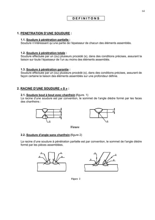 64
D E F I N I T O N S
1. PENETRATION D’UNE SOUDURE :
1.1. Soudure à pénétration partielle :
Soudure n’intéressant qu’une partie de l’épaisseur de chacun des éléments assemblés.
1.2. Soudure à pénétration totale :
Soudure effectuée par un (ou) plusieurs procédé (s), dans des conditions précises, assurant la
liaison sur toute l’épaisseur de l’un au moins des éléments assemblés.
1.3. Soudure à pénétration garantie :
Soudure effectuée par un (ou) plusieurs procédé (s), dans des conditions précises, assurant de
façon certaine la liaison des éléments assemblés sur une profondeur définie.
2. RACINE D’UNE SOUDURE « 0 » :
2.1. Soudure bout à bout avec chanfrein (figure. 1)
La racine d’une soudure est par convention, le sommet de l’angle dièdre formé par les faces
des chanfreins :
2.2. Soudure d’angle sans chanfrein (figure 2)
La racine d’une soudure à pénétration partielle est par convention, le sommet de l’angle dièdre
formé par les pièces assemblées.
a
a
o
a
o
Figure
a
o
a
o
a
o
a
o
Figure 2
 
