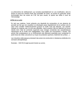 7
Le phénomène de vieillissement, qui consiste essentiellement en une modification, dans le
temps et jusqu’une certaine limite des propriétés de l'acier, se produit en particulier après
écrouissage pour les aciers de C.M. les plus usuels, et ajoute ses effets à ceux de
l’écrouissage.
Effet de la rouille :
En tant que matériau, l’acier présente une régularité de composition et une absence de
porosité qui fait que son oxydation se développe assez régulièrement de la surface vers le
cœur sans s’arrêter malheureusement puisque la rouille n’est pas étanche. Les caracté-
ristiques du matériau sain ne sont pas affectées, mais la section utile de l’élément se trouve
réduite donc l’état de contrainte augmente sous charges constantes (les caractéristiques
mécaniques de la rouille sont négligeables). Pour pallier cet inconvénient, il faudra, soit
prévoir des surépaisseurs ou un renforcement des éléments essentiels pour compenser la
perte future de métal, soit prévoir au moyen de protection (peinture, traitement de surface…).
Les industries sidérurgiques produisent des aciers de construction à résistance améliorée à la
corrosion atmosphérique.
Exemple : : E24 W (Il s’agit souvent d’acier au cuivre).
 