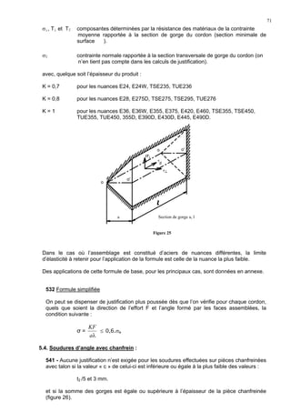 71
σ⊥, T⊥ et T∥ composantes déterminées par la résistance des matériaux de la contrainte
moyenne rapportée à la section de gorge du cordon (section minimale de
surface ).
σ∥ contrainte normale rapportée à la section transversale de gorge du cordon (on
n’en tient pas compte dans les calculs de justification).
avec, quelque soit l’épaisseur du produit :
K = 0,7 pour les nuances E24, E24W, TSE235, TUE236
K = 0,8 pour les nuances E28, E275D, TSE275, TSE295, TUE276
K = 1 pour les nuances E36, E36W, E355, E375, E420, E460, TSE355, TSE450,
TUE355, TUE450, 355D, E390D, E430D, E445, E490D.
Dans le cas où l’assemblage est constitué d’aciers de nuances différentes, la limite
d’élasticité à retenir pour l’application de la formule est celle de la nuance la plus faible.
Des applications de cette formule de base, pour les principaux cas, sont données en annexe.
532 Formule simplifiée
On peut se dispenser de justification plus poussée dès que l’on vérifie pour chaque cordon,
quels que soient la direction de l’effort F et l’angle formé par les faces assemblées, la
condition suivante :
σ =
λa
KF
≤ 0,6.σa
5.4. Soudures d’angle avec chanfrein :
541 - Aucune justification n’est exigée pour les soudures effectuées sur pièces chanfreinées
avec talon si la valeur « c » de celui-ci est inférieure ou égale à la plus faible des valeurs :
t2 /5 et 3 mm.
et si la somme des gorges est égale ou supérieure à l’épaisseur de la pièce chanfreinée
(figure 26).
o
o'
o o'
a
σ⊥
τ
//
τ⊥
Section de gorge a, l
Figure 25
 