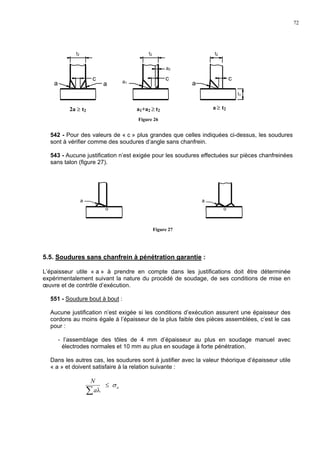 72
542 - Pour des valeurs de « c » plus grandes que celles indiquées ci-dessus, les soudures
sont à vérifier comme des soudures d’angle sans chanfrein.
543 - Aucune justification n’est exigée pour les soudures effectuées sur pièces chanfreinées
sans talon (figure 27).
5.5. Soudures sans chanfrein à pénétration garantie :
L’épaisseur utile « a » à prendre en compte dans les justifications doit être déterminée
expérimentalement suivant la nature du procédé de soudage, de ses conditions de mise en
œuvre et de contrôle d’exécution.
551 - Soudure bout à bout :
Aucune justification n’est exigée si les conditions d’exécution assurent une épaisseur des
cordons au moins égale à l’épaisseur de la plus faible des pièces assemblées, c’est le cas
pour :
- l’assemblage des tôles de 4 mm d’épaisseur au plus en soudage manuel avec
électrodes normales et 10 mm au plus en soudage à forte pénétration.
Dans les autres cas, les soudures sont à justifier avec la valeur théorique d’épaisseur utile
« a » et doivent satisfaire à la relation suivante :
∑ λa
N
≤ aσ
t2
c
aa a1
c
t2
a2
c
a
t2
t1
Figure 26
2a ≥ t2 a1+a2 ≥ t2
a ≥ t2
a
o
a
o
Figure 27
 