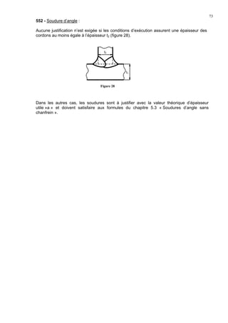 73
552 - Soudure d’angle :
Aucune justification n’est exigée si les conditions d’exécution assurent une épaisseur des
cordons au moins égale à l’épaisseur t2 (figure 28).
Dans les autres cas, les soudures sont à justifier avec la valeur théorique d’épaisseur
utile »a » et doivent satisfaire aux formules du chapitre 5.3 « Soudures d’angle sans
chanfrein ».
t2
t1
Figure 28
 