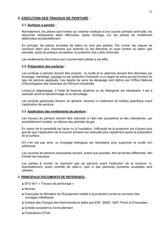 82
2. EXECUTION DES TRAVAUX DE PEINTURE :
2.1. Surfaces à peindre :
Normalement, les pièces sont livrées sur chantier revêtues d’une couche primaire antirouille, les
retouches nécessaires étant effectuées, après montage, sur les parties de revêtement
détériorées accidentellement.
En principe, les pièces enrobées de béton ne sont pas peintes. Par contre, les risques de
corrosion étant plus importants aux endroits où les éléments en acier sortent du béton (par
exemple, pieds de poteaux encastrés), la protection doit y être renforcée.
Les revêtements bitumineux sont couramment utilisés à cet effet.
2.2. Préparation des surfaces :
Les surfaces à peindre doivent être propres : la rouille et la calamine doivent être éliminées par
brossage, martelage, piquage ou par projection d’abrasifs, à un degré de soins qui est fonction du
type de peinture appliquée. Les degrés de soins de décapage sont définis par l’Office National
d’Homologation des Garanties de Peinture Industrielle.
Lorsqu’un dégraissage, à l’aide de lessives alcalines ou de détergents est nécessaire, il est à
exécuter avant le décalaminage ou le dérouillage.
Les produits galvanisés doivent, en général, recevoir un traitement de surface spécifique avant
l’application de peinture.
2.3. Application des revêtements de peinture :
Les travaux de peinture doivent être exécutés à l’abri des poussières et des intempéries, par
ensoleillement modéré, en dehors des périodes de gel.
En raison de la sensibilité de l’acier nu à l’oxydation, l’efficacité de la protection est d’autant plus
grande que l’application de la couche primaire est exécutée plus rapidement après la préparation
de la surface.
S’il n’en est pas ainsi, un brossage énergique est nécessaire pour supprimer la rouille non
adhérente.
Les couches de peinture nécessaires doivent, autant que possible, être de teintes différentes, afin
d’éviter les manques.
Les parties à souder ne reçoivent pas de peinture avant l’exécution de la soudure, ni,
éventuellement, avant contrôle de celle-ci, sauf si des peintures primaires soudables sont
utilisées.
3. PRINCIPAUX DOCUMENTS DE REFERENCE :
DTU 59-1 « Travaux de peinturage »
Normes
Fascicules du Ministère de l’Equipement relatifs à la protection contre la corrosion des
ouvrages métalliques
Cahiers des Charges des Administrations telles que EDF, SNCF, GDF, Ponts et Chaussées, …
Echelle européenne d’enrouillement
Publications OTUA.
 