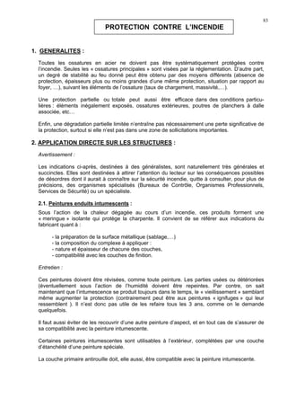 83
PROTECTION CONTRE L’INCENDIE
1. GENERALITES :
Toutes les ossatures en acier ne doivent pas être systématiquement protégées contre
l’incendie. Seules les « ossatures principales » sont visées par la réglementation. D’autre part,
un degré de stabilité au feu donné peut être obtenu par des moyens différents (absence de
protection, épaisseurs plus ou moins grandes d’une même protection, situation par rapport au
foyer, …), suivant les éléments de l’ossature (taux de chargement, massivité,…).
Une protection partielle ou totale peut aussi être efficace dans des conditions particu-
lières : éléments inégalement exposés, ossatures extérieures, poutres de planchers à dalle
associée, etc…
Enfin, une dégradation partielle limitée n’entraîne pas nécessairement une perte significative de
la protection, surtout si elle n’est pas dans une zone de sollicitations importantes.
2. APPLICATION DIRECTE SUR LES STRUCTURES :
Avertissement :
Les indications ci-après, destinées à des généralistes, sont naturellement très générales et
succinctes. Elles sont destinées à attirer l’attention du lecteur sur les conséquences possibles
de désordres dont il aurait à connaître sur la sécurité incendie, quitte à consulter, pour plus de
précisions, des organismes spécialisés (Bureaux de Contrôle, Organismes Professionnels,
Services de Sécurité) ou un spécialiste.
2.1. Peintures enduits intumescents :
Sous l’action de la chaleur dégagée au cours d’un incendie, ces produits forment une
« meringue » isolante qui protège la charpente. Il convient de se référer aux indications du
fabricant quant à :
- la préparation de la surface métallique (sablage,…)
- la composition du complexe à appliquer :
- nature et épaisseur de chacune des couches,
- compatibilité avec les couches de finition.
Entretien :
Ces peintures doivent être révisées, comme toute peinture. Les parties usées ou détériorées
(éventuellement sous l’action de l’humidité doivent être repeintes. Par contre, on sait
maintenant que l’intumescence se produit toujours dans le temps, le « vieillissement » semblant
même augmenter la protection (contrairement peut être aux peintures « ignifuges » qui leur
ressemblent ). Il n’est donc pas utile de les refaire tous les 3 ans, comme on le demande
quelquefois.
Il faut aussi éviter de les recouvrir d’une autre peinture d’aspect, et en tout cas de s’assurer de
sa compatibilité avec la peinture intumescente.
Certaines peintures intumescentes sont utilisables à l’extérieur, complétées par une couche
d’étanchéité d’une peinture spéciale.
La couche primaire antirouille doit, elle aussi, être compatible avec la peinture intumescente.
 