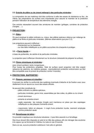 84
2.2. Enduits de plâtre ou de ciment mélangé à des particules minérales :
La composition de ces matériaux doit être conforme à celle des essais de résistance au feu ; de
même, les préparations de surface sont importantes pour assurer le maintien de la protection
pendant l’élévation de température des éléments chargés.
Ces enduits nécessitent souvent des armatures de maintien (grillages, cornières de protection
d’angles, …).
3. PROJECTION :
3.1. Plâtre :
On peut employer le plâtre ordinaire ou, mieux, des plâtres spéciaux obtenus par mélange de
plâtre et de fibres et particules minérales. (Mêmes observations que pour 2.2).
Les projections peuvent s’effectuer :
- directement sur la charpente,
- sur des lattis métalliques ou en plâtre accrochés à la charpente à protéger.
3.2. « Pierre liquide » :
à base de portlandite, de calcite et de particules minérales.
La projection peut s’effectuer directement sur la structure (nécessité de préparer la surface).
3.3. Fibres céramiques et minérales :
avec ciment portland, liants inorganiques…
Pour toutes les protections projetées, l’état de surface avant projection doit être soigné
(absence de calamine, de matières grasses , éventuellement protection anticorrosion qui doit
être compatible avec le produit de protection contre l’incendie).
4. PROTECTION RAPPORTEE :
4.1. Plaques, panneaux et coquilles :
Il convient de vérifier la conformité des systèmes éventuels d’attache et de fixation avec ceux
réellement mis en œuvre au cours des essais officiels.
Ils peuvent être constitués de :
- plâtre ordinaire ou plâtres spéciaux,
- particules minérales, genre mica, assemblées par des colles, du plâtre ou du ciment
- ciment alumineux
- amiante et amiante-ciment
- argile expansée : les nodules d’argile sont maintenus en place par des capotages
métalliques ou des plaques d’amiante-ciment
- maçonnerie, béton en plaques : il s’agit d’une protection lourde, rarement employée
comme protection seule.
4.2. Remplissage de béton :
Ce procédé s’applique aux structures tubulaires ; il peut être associé à un ferraillage.
Des trous doivent être disposés en pied et en tête des poteaux afin de ménager des exutoires
à la vapeur qui se formerait à l’intérieur du tube en cas d’incendie.
Dans ce cas, aucune protection extérieure n’est utile en général.
 