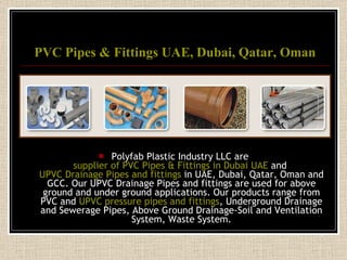 PVC Pipes & Fittings UAE, Dubai, Qatar, Oman Polyfab Plastic Industry LLC are  supplier of PVC Pipes & Fittings in Dubai UAE  and  UPVC Drainage Pipes and fittings  in UAE, Dubai, Qatar, Oman and GCC. Our UPVC Drainage Pipes and fittings are used for above ground and under ground applications. Our products range from PVC and  UPVC pressure pipes and fittings , Underground Drainage and Sewerage Pipes, Above Ground Drainage-Soil and Ventilation System, Waste System. 