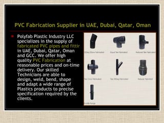 PVC Fabrication Supplier in UAE, Dubai, Qatar, Oman Polyfab Plastic Industry LLC specializes in the supply of  fabricated PVC pipes and fittings  in UAE, Dubai, Qatar, Oman and GCC. We offer high quality  PVC Fabrication  at reasonable prices and on-time delivery. Our skilled Technicians are able to design, weld, bend, shape and adapt a wide range of Plastics products to precise specification required by the clients. 