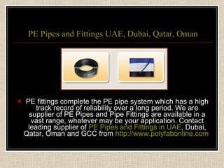 PE Pipes and Fittings UAE, Dubai, Qatar, Oman PE fittings complete the PE pipe system which has a high track record of reliability over a long period. We are supplier of PE Pipes and Pipe Fittings are available in a vast range, whatever may be your application. Contact leading supplier of  PE Pipes and Fittings in UAE , Dubai, Qatar, Oman and GCC from  http://www.polyfabonline.com   