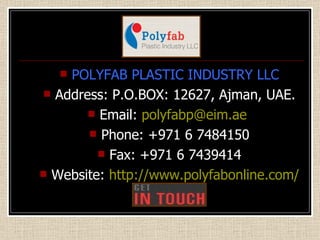 POLYFAB PLASTIC INDUSTRY LLC Address: P.O.BOX: 12627, Ajman, UAE. Email:  [email_address]   Phone: +971 6 7484150 Fax: +971 6 7439414 Website:  http://www.polyfabonline.com/   