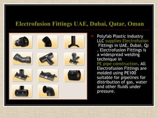 Electrofusion  Fittings UAE, Dubai, Qatar, Oman Polyfab Plastic Industry LLC  supplies  Electrofusion  Fittings in UAE, Dubai, Qatar, Oman and GCC . Electrofusion Fittings is a widespread welding technique in  PE pipe construction . All Electrofusion Fittings are molded using PE100 suitable for pipelines for distribution of gas, water and other fluids under pressure. 