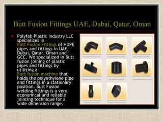 Butt Fusion Fittings UAE, Dubai, Qatar, Oman Polyfab Plastic Industry LLC specializes in  Butt Fusion Fittings  of HDPE pipes and fittings in UAE, Dubai, Qatar, Oman and GCC. We specialized in Butt fusion joining of plastic pipes and fittings by utilizing a  Butt fusion machine  that holds the polyethylene pipe and fittings in a stationary position. Butt Fusion welding fittings is a very economical and reliable jointing technique for a wide dimension range. 
