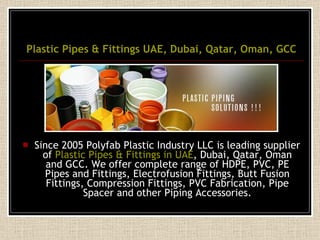 Plastic Pipes & Fittings UAE, Dubai, Qatar, Oman, GCC Since 2005 Polyfab Plastic Industry LLC is leading supplier of  Plastic Pipes & Fittings in UAE , Dubai, Qatar, Oman and GCC. We offer complete range of HDPE, PVC, PE Pipes and Fittings, Electrofusion Fittings, Butt Fusion Fittings, Compression Fittings, PVC Fabrication, Pipe Spacer and other Piping Accessories. 