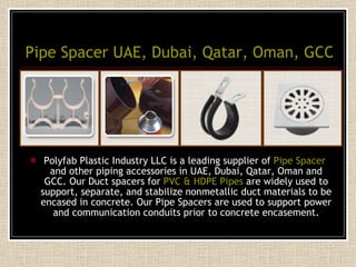 Pipe Spacer UAE, Dubai, Qatar, Oman, GCC Polyfab Plastic Industry LLC is a leading supplier of  Pipe Spacer  and other piping accessories in UAE, Dubai, Qatar, Oman and GCC. Our Duct spacers for  PVC & HDPE Pipes  are widely used to support, separate, and stabilize nonmetallic duct materials to be encased in concrete. Our Pipe Spacers are used to support power and communication conduits prior to concrete encasement. 