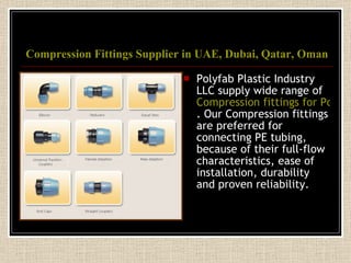 Compression Fittings Supplier in UAE, Dubai, Qatar, Oman Polyfab Plastic Industry LLC supply wide range of  Compression fittings for Polyethylene Pipe in UAE, Dubai, Qatar, Oman and GCC . Our Compression fittings are preferred for connecting PE tubing, because of their full-flow characteristics, ease of installation, durability and proven reliability. 