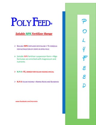 POLY FEED®
Soluble NPK Fertilizer Range
 SOLUBLE NPK FERTILIZER CRYSTALLINE + TE FORMULA
FOR NUTRIGATION OF CROPS IN OPEN-FIELD
 Soluble NPK fertilizer suspension form + Mgo
formulae are enriched with magnesium and
nutrients
 N.P.K +TE, RANGE FOR FOLIAR FEEDING SPECIAL
 N.P.K FOLIAR FEEDING + AMINO ACIDS AND SEAWEEDS
www.facebook.com/micromix
P
O
L
Y
F
E
E
D
 