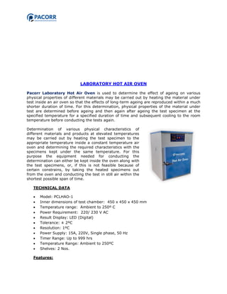 LABORATORY HOT AIR OVEN
Pacorr Laboratory Hot Air Oven is used to determine the effect of ageing on various
physical properties of different materials may be carried out by heating the material under
test inside an air oven so that the effects of long-term ageing are reproduced within a much
shorter duration of time. For this determination, physical properties of the material under
test are determined before ageing and then again after ageing the test specimen at the
specified temperature for a specified duration of time and subsequent cooling to the room
temperature before conducting the tests again.
Determination of various physical characteristics of
different materials and products at elevated temperatures
may be carried out by heating the test specimen to the
appropriate temperature inside a constant temperature air
oven and determining the required characteristics with the
specimens kept under the same temperature. For this
purpose the equipment needed for conducting the
determination can either be kept inside the oven along with
the test specimens, or, if this is not feasible because of
certain constrains, by taking the heated specimens out
from the oven and conducting the test in still air within the
shortest possible span of time.
TECHNICAL DATA
 Model: PCLHAO-1
 Inner dimensions of test chamber: 450 x 450 x 450 mm
 Temperature range: Ambient to 250º C
 Power Requirement: 220/ 230 V AC
 Result Display: LED (Digital)
 Tolerance: ± 2ºC
 Resolution: 1ºC
 Power Supply: 15A, 220V, Single phase, 50 Hz
 Timer Range: Up to 999 hrs
 Temperature Range: Ambient to 250ºC
 Shelves: 2 Nos.
Features:
 