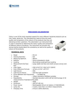 PRECISION COLORIMETER
Colour is one of the most important aspects for many different industrial products such as
inks, foods, paints etc. The manufacturers need to know the exact
quality and composition of the colours of the products that they are
delivering to their customers. The colorimeter is an instrument that
is used in industries to determine the Colour quality and composition
of different colours of products. The instrument can provide very
precise testing results about the consistency as well as the quality of
colours of the products.
TECHNICAL DATA
 Model : PC110
 Viewing Geometry : 8/d
 Measuring Aperture : Φ4mm
 Detector : Silicon photoelectric diode
 Locating : Illuminating Locating/Cross Locating
 Measurement End Face : Large stable end-face and small concave-convex end-
face
 Color Space : CIEL*a*b*C*h* CIEL*a*b* CIEXYZ
 Color Difference Formula : △E*ab △L*a*b* △E*C*h*
 Light Source : D65
 Light Source Device : LED blue light excitation
 Errors Between Each Equipment : ≤0.80ΔE*ab
 Storage : 100pcs standards 20000pcs samples
 Repeatability : Standard deviation within ΔE*ab 0.08 Average of 30
measurements of standard white plate
 Weight : 450g
 Dimension : 205×67×80 mm
 Power source : Rechargeable lithium-ion battery 3.7V@3200mAh
 Lamp Life : 5 years, more than 1.6 million measurements
 Charging Time : 8 hours–100% electricity
 