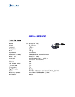 DIGITAL MICROMETER
TECHNICAL DATA
Model: PCDM (293-821-30)
Range: 0 - 25 mm
Accuracy: ±2 µm
Parallelism: 2 µm
Mass: 275 g
Digital step: 0,001 mm
Measuring surfaces: Carbide-tipped, micro-lap finish
Battery life: Approx. 2 years
Delivered: Including box, key, 1 battery,
certificate of inspection
ORIGIN: Yes
Low voltage alarm: Yes
Function lock: Yes
Data output: No
Digital/Analog: Digital
Scale: Thimble and sleeve satin chrome finish, ø18 mm
Measuring spindle: ø6,35 mm, spindle pitch 0,5 mm
Inch-Metric: Metric
 