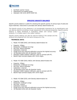  Synthetic carrier/ mover
 Paperboard Corrugated boxes.
 Standard: BS 3110, ASTM F2497-05.
SPECIFIC GRAVITY BALANCE
Specific gravity balance is useful for checking the specific gravity of various type of solid and
liquid materials. Instrument is provided with density determination kit.
The Specific gravity of any elastomer is of considerable importance for its identification and
can also be used for providing a rough assessment of its physical properties. Specific gravity
balance is highly beneficial in evaluating rubber and various rubber
products. It is widely used in the rubber industry.
Specific gravity balance can also be used for finding if the sample and the
products are prepared from the same compound or not.
TECHNICAL DATA:
1. Model: PC-SAB-224CL with Density determination kit
 Capacity: 220gm
 Resolution: 0.0001gm (0.1mg)
 Pan Size: 90mm Diameter
 Calibration: External
 Single touch key external calibration ensures the highest accuracy.
 18 Standard Units with all character marks
 Standard 1500V isolation USB port, ease to connect with PC.
 Backlit High Contrast display with 15mm digits.
2. Model: PC-SAB-224CL-INCAL with Density determination Kit
 Capacity: 220gm
 Resolution: 0.0001gm (0.1mg)
 Pan Size: 90mm Diameter
 Calibration: Internal
 18 Standard Units with all character marks
 Standard 1500V isolation USB port, ease to connect with PC.
 Backlit High Contrast display with 15mm digits.
3. Model: PC-SAB-223CL with Density determination kit
 Capacity: 220gm
 Resolution: 0.001gm (1mg)
 Pan Size: 110mm
 Calibration: External
 Single touch key external calibration ensures the highest accuracy.
 18 Standard Units with all character marks
 