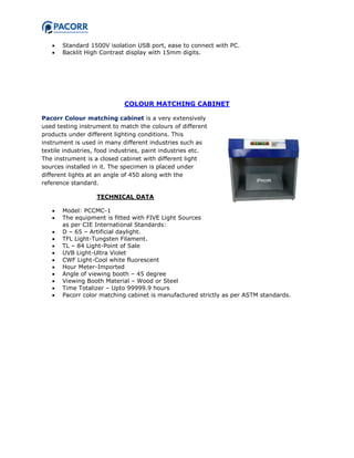  Standard 1500V isolation USB port, ease to connect with PC.
 Backlit High Contrast display with 15mm digits.
COLOUR MATCHING CABINET
Pacorr Colour matching cabinet is a very extensively
used testing instrument to match the colours of different
products under different lighting conditions. This
instrument is used in many different industries such as
textile industries, food industries, paint industries etc.
The instrument is a closed cabinet with different light
sources installed in it. The specimen is placed under
different lights at an angle of 450 along with the
reference standard.
TECHNICAL DATA
 Model: PCCMC-1
 The equipment is fitted with FIVE Light Sources
as per CIE International Standards:
 D – 65 – Artificial daylight.
 TFL Light-Tungsten Filament.
 TL – 84 Light-Point of Sale
 UVB Light-Ultra Violet
 CWF Light-Cool white fluorescent
 Hour Meter-Imported
 Angle of viewing booth – 45 degree
 Viewing Booth Material – Wood or Steel
 Time Totalizer – Upto 99999.9 hours
 Pacorr color matching cabinet is manufactured strictly as per ASTM standards.
 