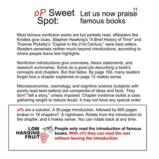 Let us now praise
famous books
Most famous nonfiction works are but partially read. eReaders like
Kindles give clues. Stephen Hawking's "A Brief History of Time" and
Thomas Picketty's "Capital in the 21st Century," were best sellers.
Readers penetrate neither much beyond introductions, according to
where people leave text highlights.
Nonfiction introductions give overviews, thesis statements, and
research summaries. Some do a good job describing a book's
concepts and chapters. But that fades. By page 160, many readers
forget how a chapter explained on page 12 makes sense.
Macroeconomics, cosmology, and cognitive science (subjects with
poorly read best-sellers) are compendia of ideas and facts. They
don't "tell a story," unless imposed. Chapter evidence builds a case.
gathering weight to reduce doubt. It may not have any special order.
oPs are a solution. A 30 page introduction, followed by 600 pages
broken in 18 chapters? A nightmare. Rotate from the introduction to
the chapter, and it makes sense. You can rotate back at any time.
oP Sweet
Spot:
People only read the introduction of famous
books. With oPs they can read the rest
without leaving the introduction.
11
 