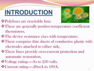 Polyfuses are resettable fuse.
These are generally positive-temperature coefficient
 thermistors.
The device resistance...