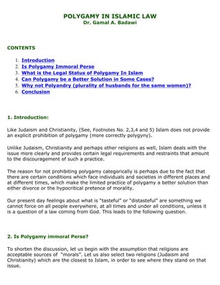 POLYGAMY IN ISLAMIC LAW
                                 Dr. Gamal A. Badawi




CONTENTS

   1.   Introduction
   2.   Is Polygamy Immoral Perse
   3.   What is the Legal Status of Polygamy In Islam
   4.   Can Polygamy be a Better Solution in Some Cases?
   5.   Why not Polyandry (plurality of husbands for the same women)?
   6.   Conclusion




1. Introduction:

Like Judaism and Christianity, (See, Footnotes No. 2,3,4 and 5) Islam does not provide
an explicit prohibition of polygamy (more correctly polygyny).

Unlike Judaism, Christianity and perhaps other religions as well, Islam deals with the
issue more clearly and provides certain legal requirements and restraints that amount
to the discouragement of such a practice.

The reason for not prohibiting polygamy categorically is perhaps due to the fact that
there are certain conditions which face individuals and societies in different places and
at different times, which make the limited practice of polygamy a better solution than
either divorce or the hypocritical pretence of morality.

Our present day feelings about what is “tasteful” or “distasteful” are something we
cannot force on all people everywhere, at all times and under all conditions, unless it
is a question of a law coming from God. This leads to the following question.




2. Is Polygamy immoral Perse?

To shorten the discussion, let us begin with the assumption that religions are
acceptable sources of “morals”. Let us also select two religions (Judaism and
Christianity) which are the closest to Islam, in order to see where they stand on that
issue.
 