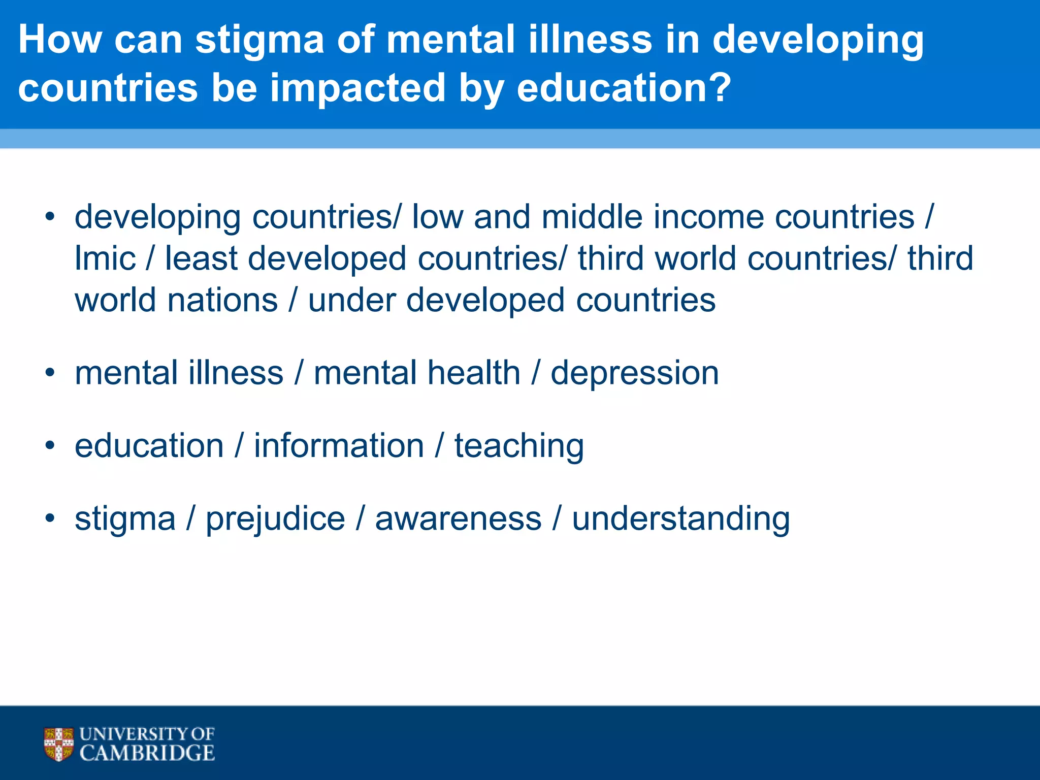 How can stigma of mental illness in developing
countries be impacted by education?
• developing countries/ low and middle income countries /
lmic / least developed countries/ third world countries/ third
world nations / under developed countries
• mental illness / mental health / depression
• education / information / teaching
• stigma / prejudice / awareness / understanding
 