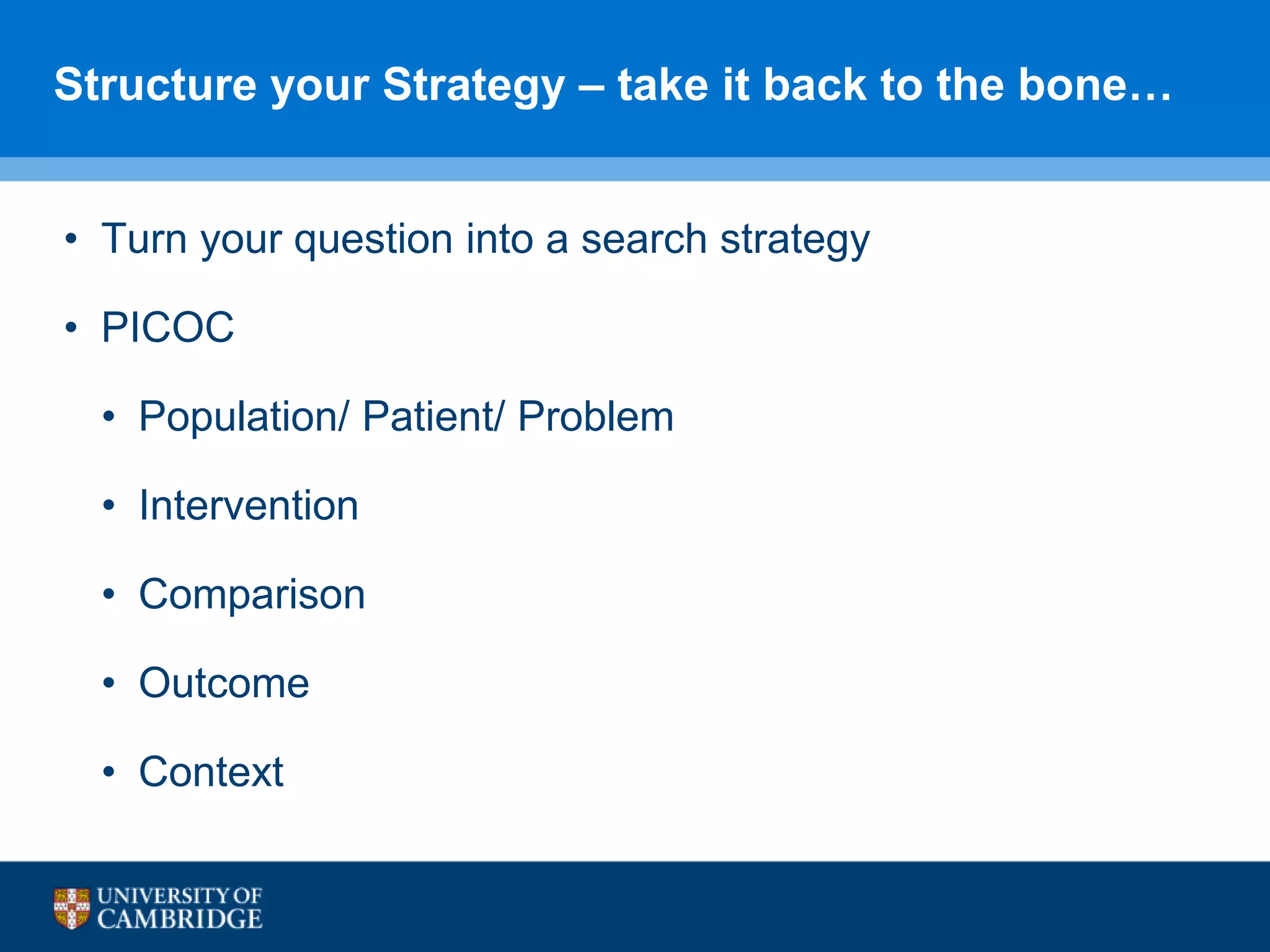 Structure your Strategy – take it back to the bone…
• Turn your question into a search strategy
• PICOC
• Population/ Patient/ Problem
• Intervention
• Comparison
• Outcome
• Context
 