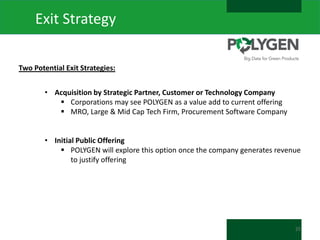 Exit Strategy
Two Potential Exit Strategies:
• Acquisition by Strategic Partner, Customer or Technology Company
 Corporations may see POLYGEN as a value add to current offering
 MRO, Large & Mid Cap Tech Firm, Procurement Software Company
• Initial Public Offering
 POLYGEN will explore this option once the company generates revenue
to justify offering

25

 
