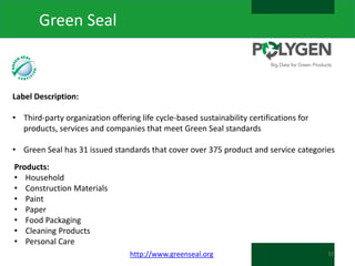 Green Seal

Label Description:
• Third-party organization offering life cycle-based sustainability certifications for
products, services and companies that meet Green Seal standards
• Green Seal has 31 issued standards that cover over 375 product and service categories
Products:
• Household
• Construction Materials
• Paint
• Paper
• Food Packaging
• Cleaning Products
• Personal Care
http://www.greenseal.org

31

 