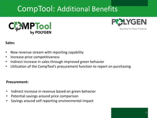 CompTool: Additional Benefits

Sales:
•
•
•
•

New revenue stream with reporting capability
Increase price competitiveness
Indirect increase in sales through improved green behavior
Utilization of the CompTool’s procurement function to report on purchasing

Procurement:
• Indirect increase in revenue based on green behavior
• Potential savings around price comparison
• Savings around self reporting environmental impact
33

 